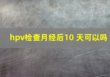 hpv检查月经后10 天可以吗